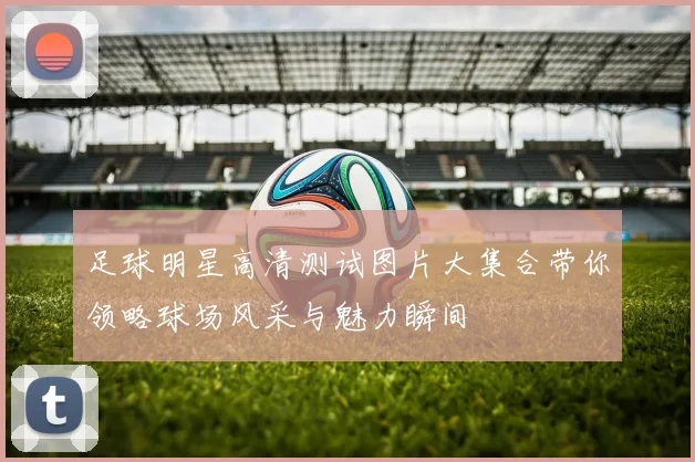 足球明星高清测试图片大集合带你领略球场风采与魅力瞬间