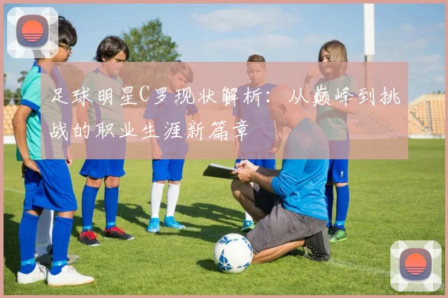 足球明星C罗现状解析：从巅峰到挑战的职业生涯新篇章