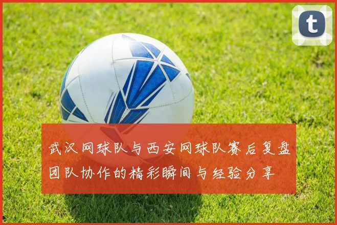 武汉网球队与西安网球队赛后复盘团队协作的精彩瞬间与经验分享