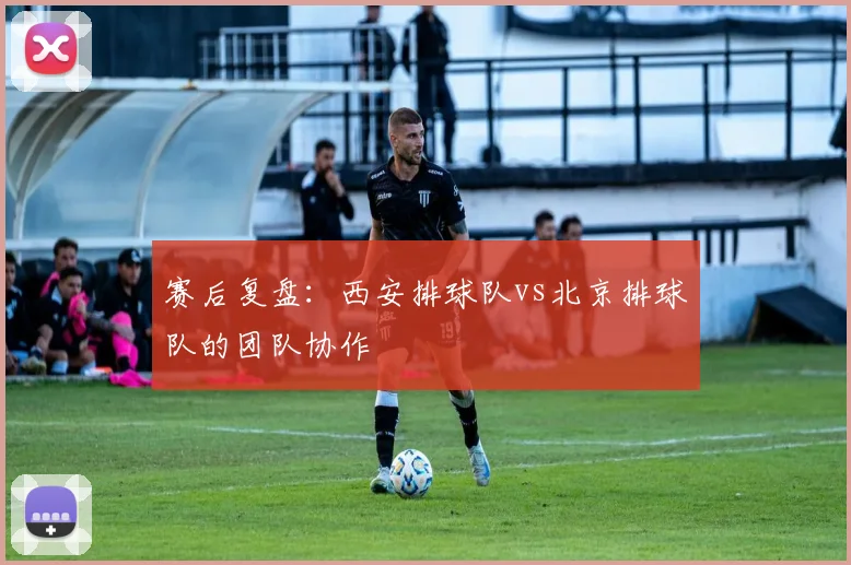 赛后复盘：西安排球队vs北京排球队的团队协作