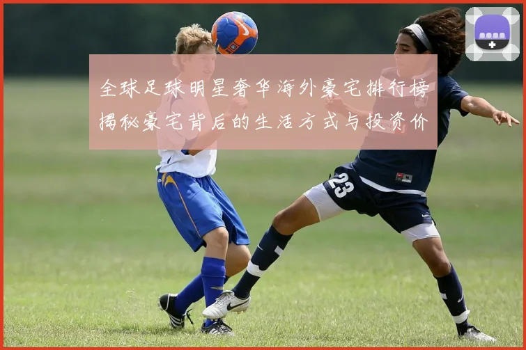 全球足球明星奢华海外豪宅排行榜揭秘豪宅背后的生活方式与投资价值