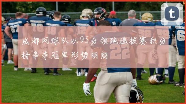 成都网球队以95分领跑选拔赛积分榜争夺冠军形势明朗