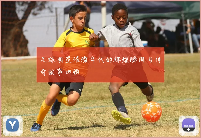 足球明星璀璨年代的辉煌瞬间与传奇故事回顾