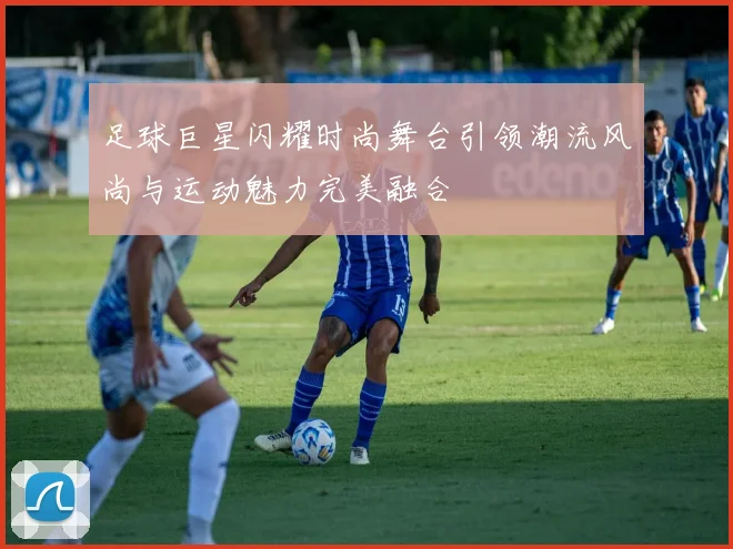 足球巨星闪耀时尚舞台引领潮流风尚与运动魅力完美融合