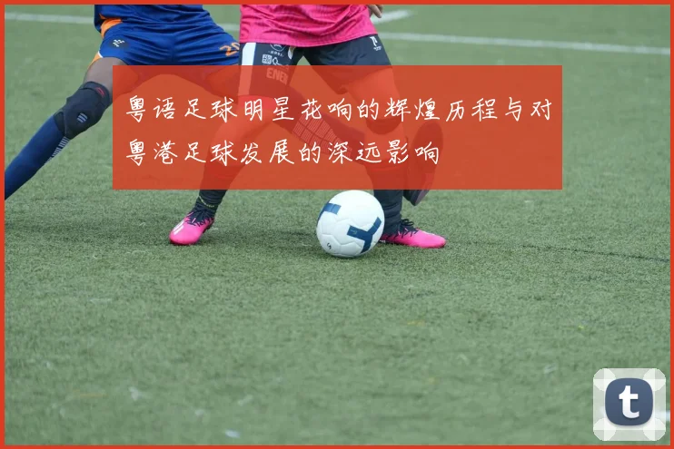 粤语足球明星花响的辉煌历程与对粤港足球发展的深远影响