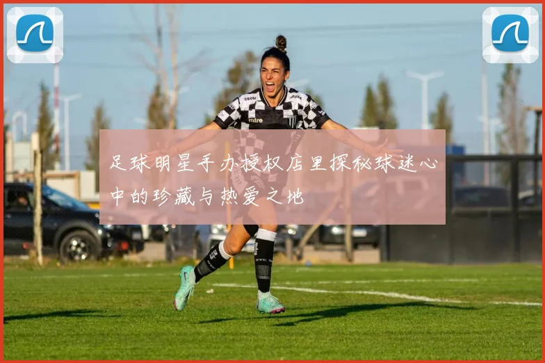 足球明星手办授权店里探秘球迷心中的珍藏与热爱之地