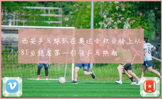 西安乒乓球队在奥运会积分榜上以81分稳居第一引领乒乓热潮