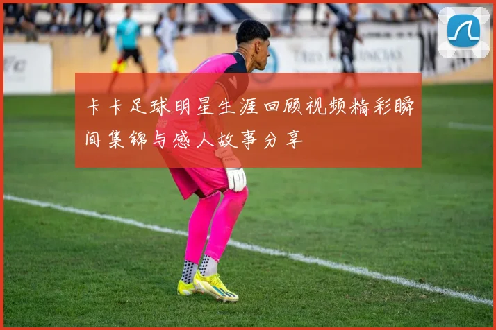 卡卡足球明星生涯回顾视频精彩瞬间集锦与感人故事分享