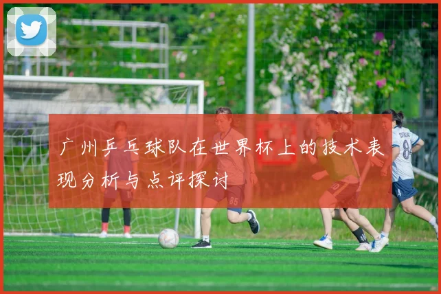 广州乒乓球队在世界杯上的技术表现分析与点评探讨