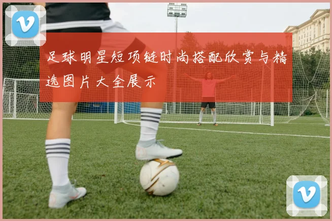足球明星短项链时尚搭配欣赏与精选图片大全展示