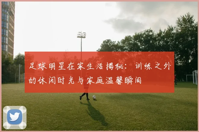 足球明星在家生活揭秘：训练之外的休闲时光与家庭温馨瞬间
