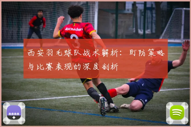 西安羽毛球队战术解析：盯防策略与比赛表现的深度剖析