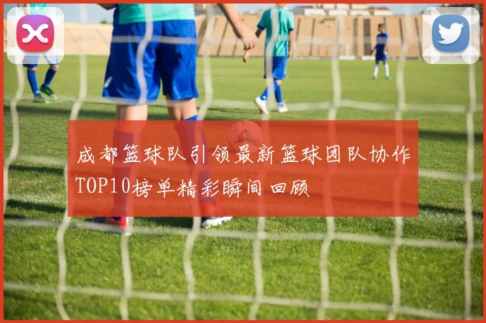 成都篮球队引领最新篮球团队协作TOP10榜单精彩瞬间回顾