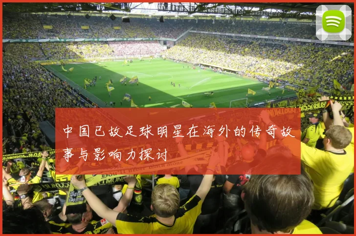 中国已故足球明星在海外的传奇故事与影响力探讨