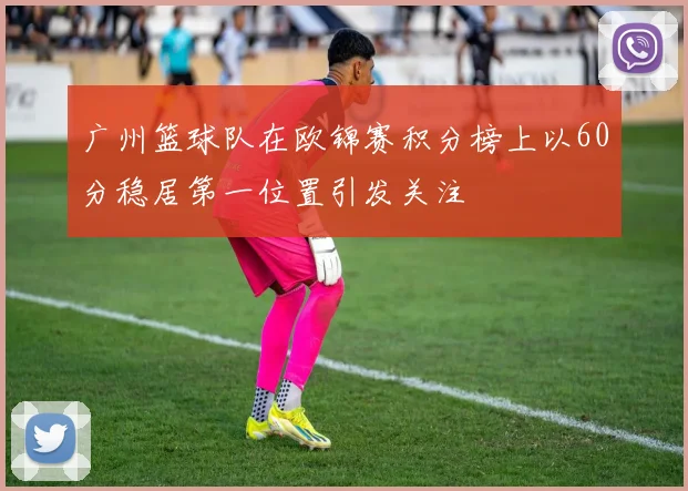 广州篮球队在欧锦赛积分榜上以60分稳居第一位置引发关注