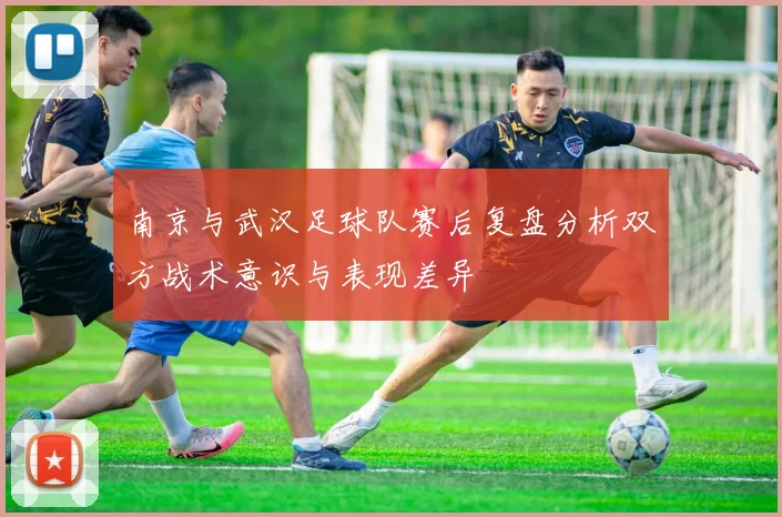 南京与武汉足球队赛后复盘分析双方战术意识与表现差异