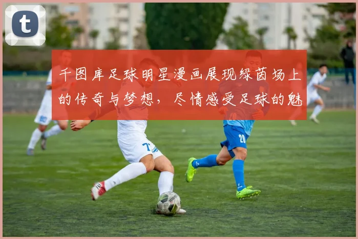 千图库足球明星漫画展现绿茵场上的传奇与梦想，尽情感受足球的魅力与激情