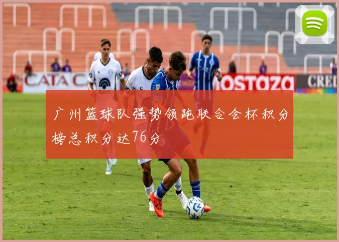广州篮球队强势领跑联合会杯积分榜总积分达76分