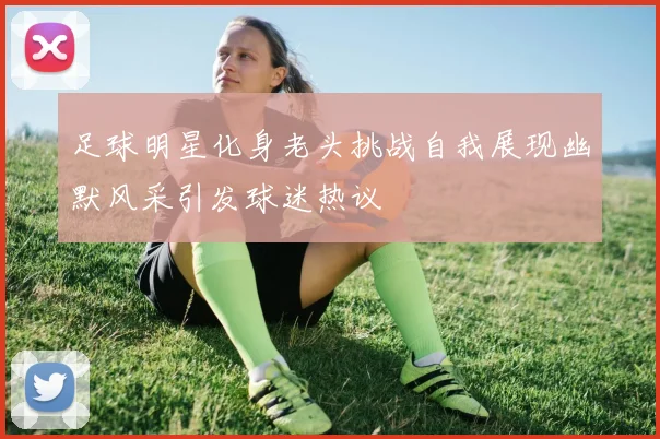 足球明星化身老头挑战自我展现幽默风采引发球迷热议