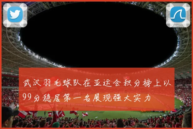 武汉羽毛球队在亚运会积分榜上以99分稳居第一名展现强大实力