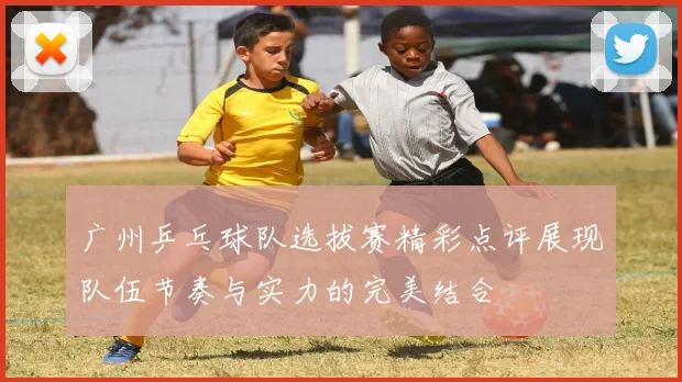 广州乒乓球队选拔赛精彩点评展现队伍节奏与实力的完美结合