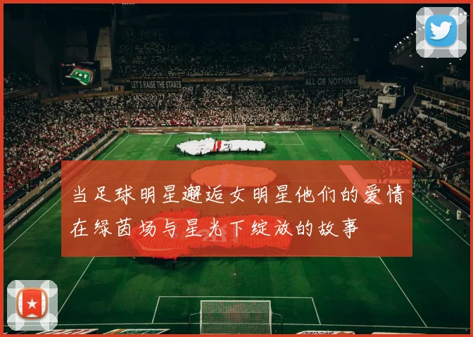 当足球明星邂逅女明星他们的爱情在绿茵场与星光下绽放的故事