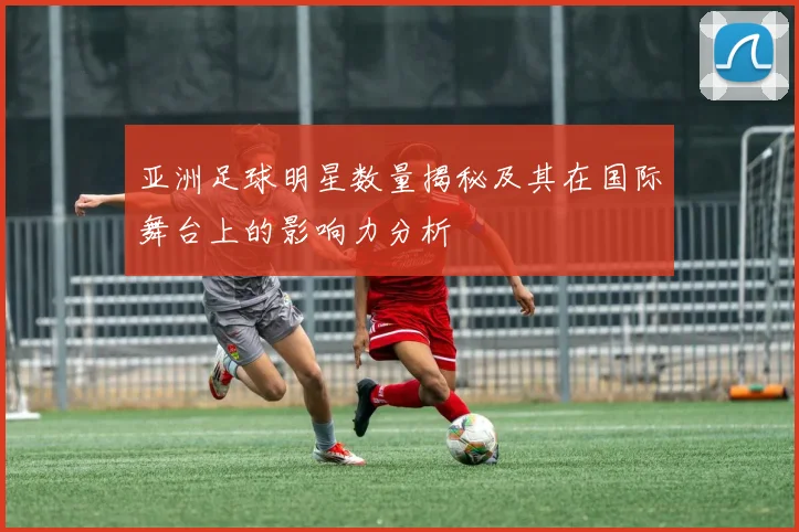 亚洲足球明星数量揭秘及其在国际舞台上的影响力分析
