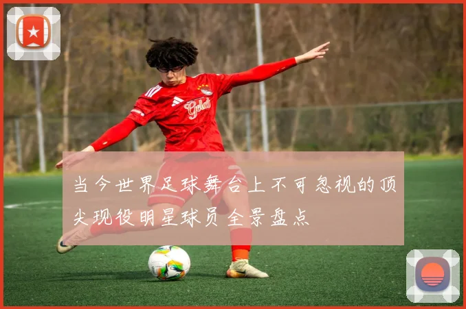 当今世界足球舞台上不可忽视的顶尖现役明星球员全景盘点