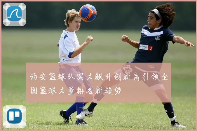 西安篮球队实力飙升创新高引领全国篮球力量排名新趋势