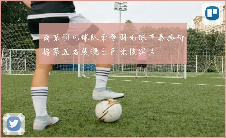 南京羽毛球队荣登羽毛球节奏排行榜第五名展现出色竞技实力